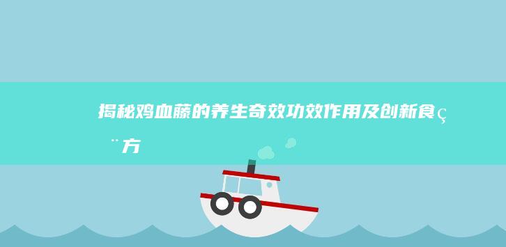 揭秘鸡血藤的养生奇效：功效、作用及创新食用方法全解析